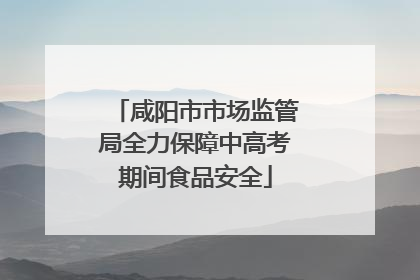 咸阳市市场监管局全力保障中高考期间食品安全